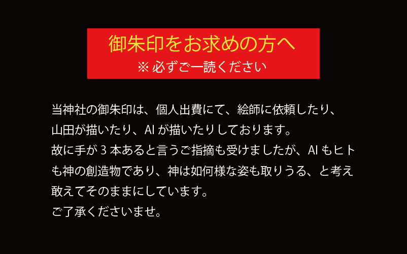 当神社の御朱印は、個人出費にて、絵師に依頼したり、
山田が描いたり、AIが描いたりしております。故に手が3本あると言うご指摘も受けましたが、AIもヒトも神の創造物であり、神は如何様な姿も取りうる、と考え敢えてそのままにしています。ご了承くださいませ。